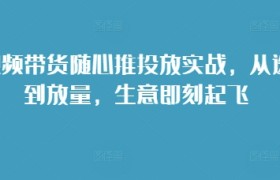短视频带货随心推投放实战，从选品到放量，生意即刻起飞