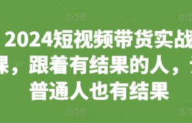 2024短视频带货实战课，跟着有结果的人，让普通人也有结果
