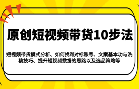 原创短视频带货10步法：模式分析/对标账号/文案与洗稿/提升数据/以及选品策略等