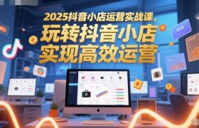 2025抖音小店运营实战课，玩转抖音小店，实现高效运营